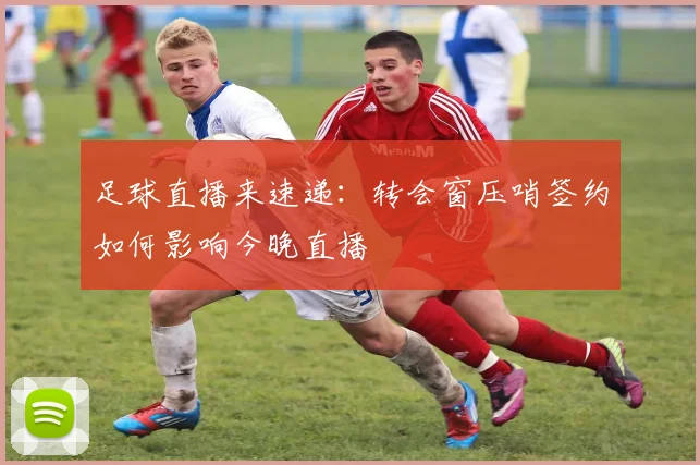 足球直播来速递：转会窗压哨签约如何影响今晚直播