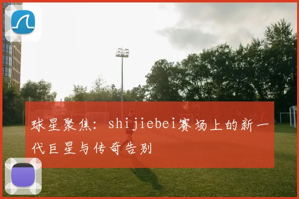 球星聚焦：shijiebei赛场上的新一代巨星与传奇告别