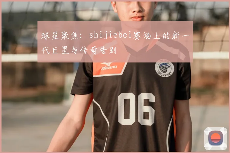球星聚焦：shijiebei赛场上的新一代巨星与传奇告别
