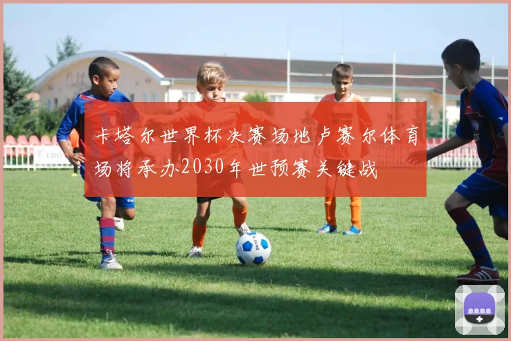 卡塔尔世界杯决赛场地卢赛尔体育场将承办2030年世预赛关键战