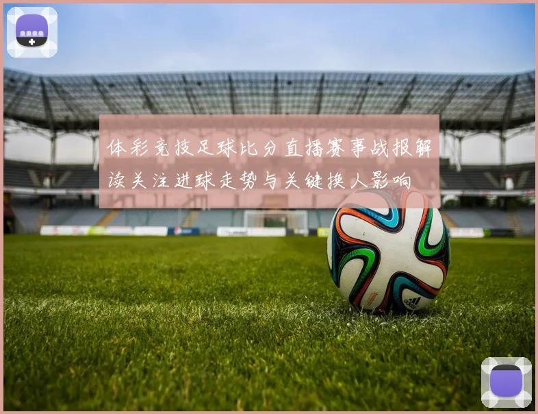 体彩竞技足球比分直播赛事战报解读关注进球走势与关键换人影响