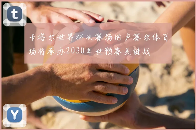 卡塔尔世界杯决赛场地卢赛尔体育场将承办2030年世预赛关键战