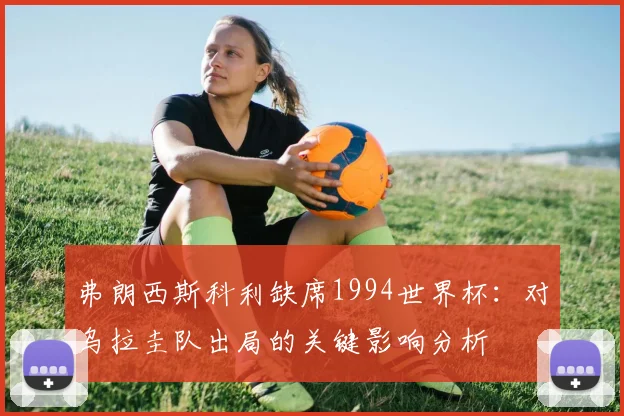 弗朗西斯科利缺席1994世界杯：对乌拉圭队出局的关键影响分析