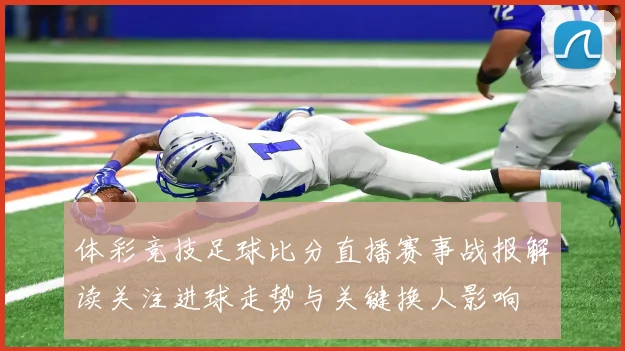 体彩竞技足球比分直播赛事战报解读关注进球走势与关键换人影响