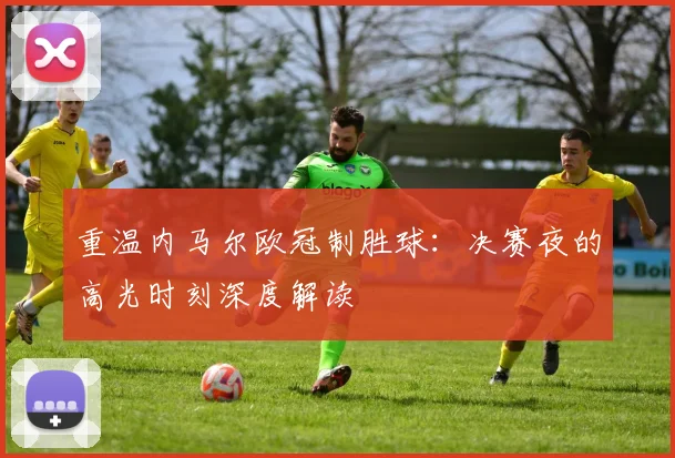 重温内马尔欧冠制胜球：决赛夜的高光时刻深度解读
