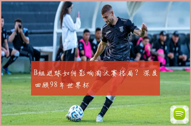 B组进球如何影响淘汰赛格局？深度回顾98年世界杯