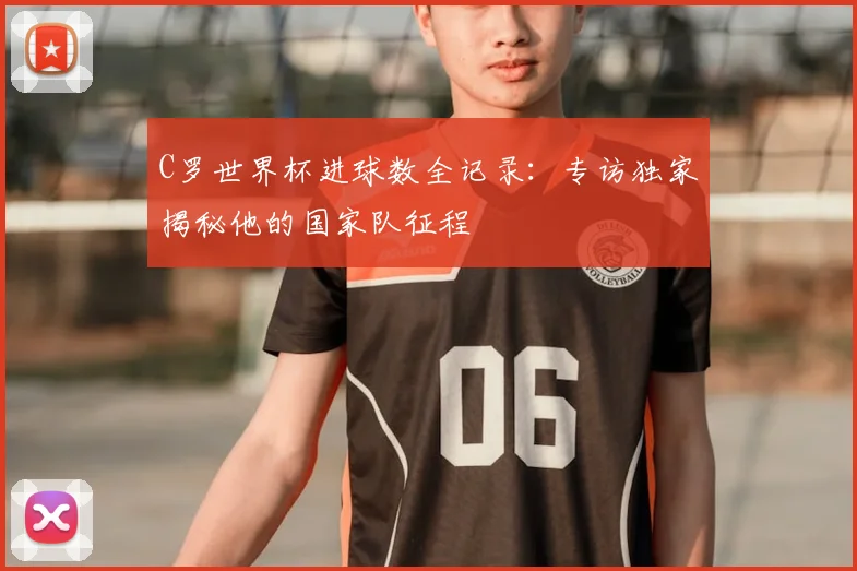 C罗世界杯进球数全记录：专访独家揭秘他的国家队征程