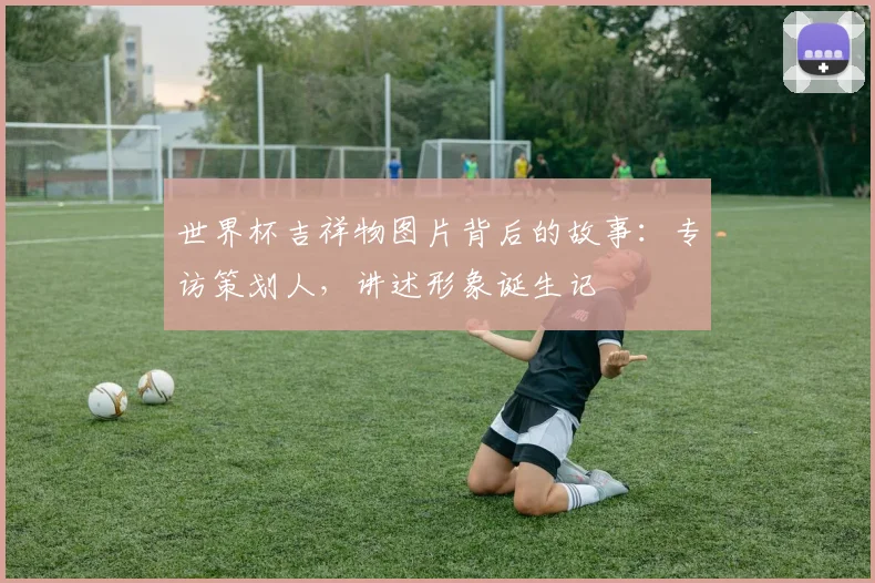 世界杯吉祥物图片背后的故事：专访策划人，讲述形象诞生记