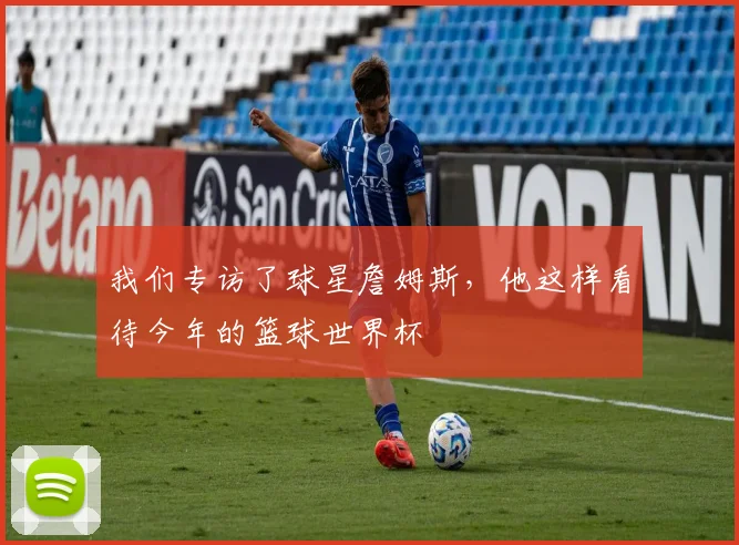 我们专访了球星詹姆斯，他这样看待今年的篮球世界杯