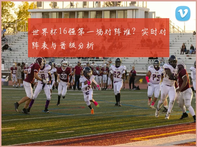 世界杯16强第一场对阵谁？实时对阵表与晋级分析