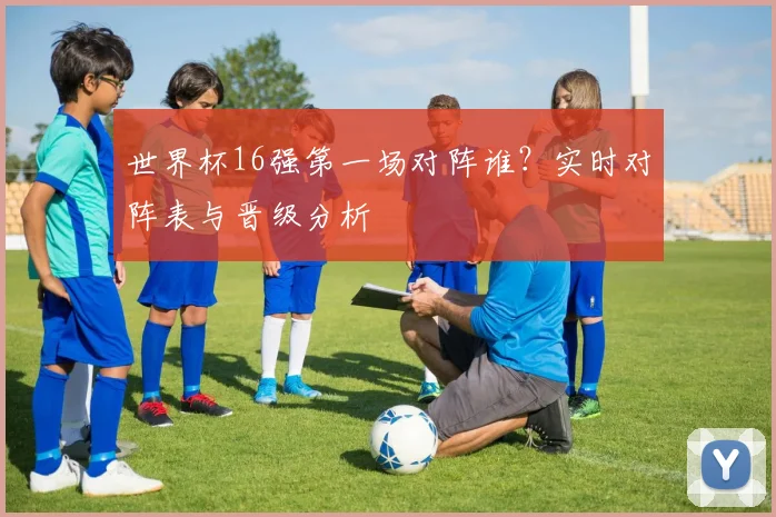 世界杯16强第一场对阵谁？实时对阵表与晋级分析