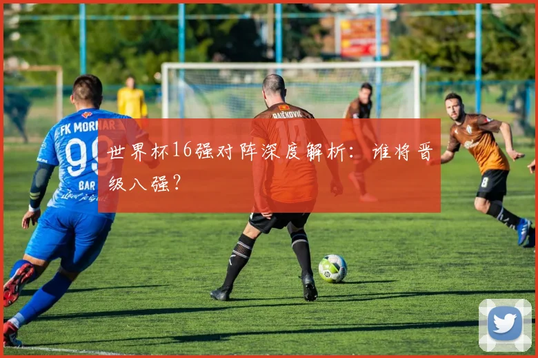 世界杯16强对阵深度解析：谁将晋级八强？
