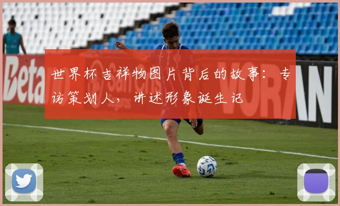 世界杯吉祥物图片背后的故事：专访策划人，讲述形象诞生记