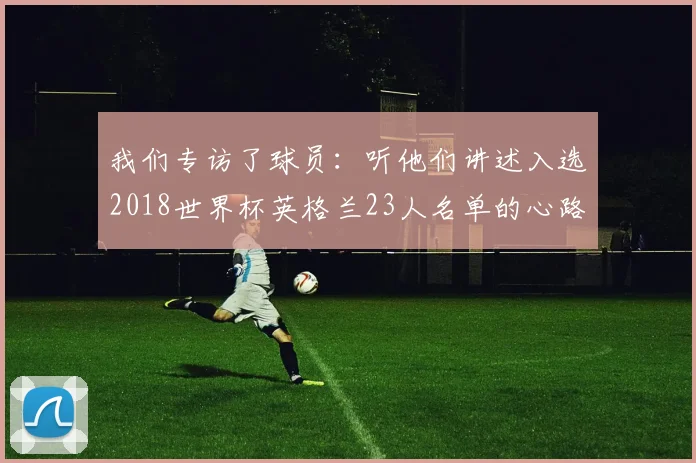 我们专访了球员:听他们讲述入选2018世界杯英格兰23人名单的心路历程