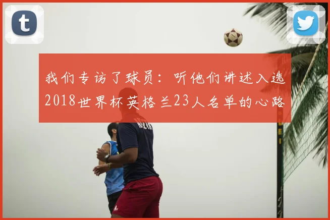 我们专访了球员:听他们讲述入选2018世界杯英格兰23人名单的心路历程