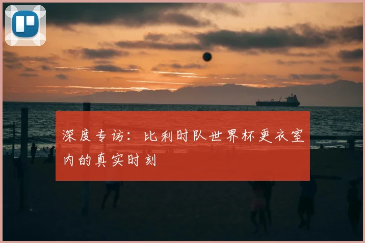 深度专访：比利时队世界杯更衣室内的真实时刻