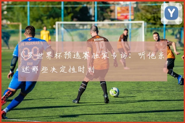 C罗世界杯预选赛独家专访：听他亲述那些决定性时刻