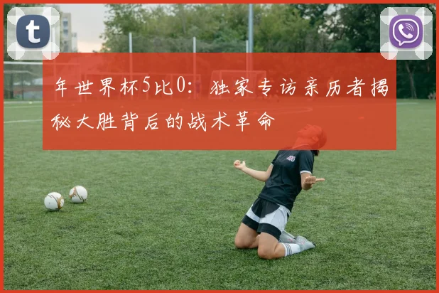 年世界杯5比0：独家专访亲历者揭秘大胜背后的战术革命