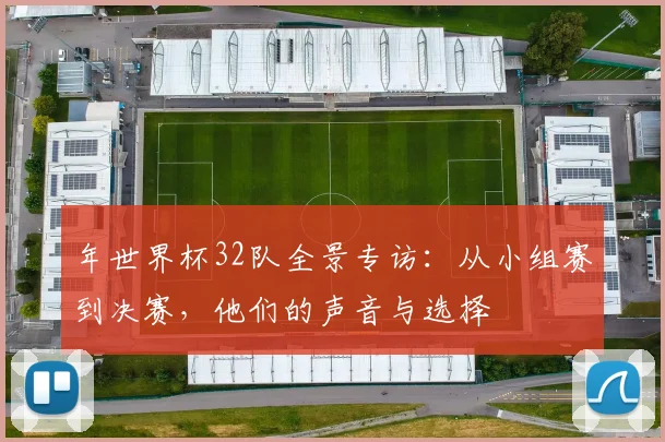 年世界杯32队全景专访：从小组赛到决赛，他们的声音与选择