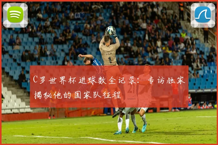 C罗世界杯进球数全记录：专访独家揭秘他的国家队征程