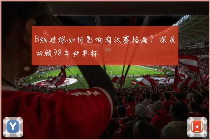B组进球如何影响淘汰赛格局？深度回顾98年世界杯