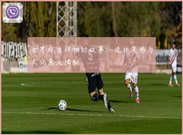 世界杯吉祥物的故事：设计灵感与文化意义揭秘